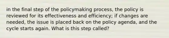 in the final step of the policymaking process, the policy is reviewed for its effectiveness and efficiency; if changes are needed, the issue is placed back on the policy agenda, and the cycle starts again. What is this step called?