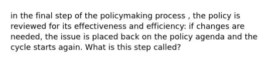 in the final step of the policymaking process , the policy is reviewed for its effectiveness and efficiency: if changes are needed, the issue is placed back on the policy agenda and the cycle starts again. What is this step called?