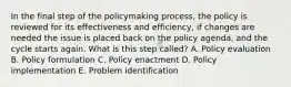 In the final step of the policymaking process, the policy is reviewed for its effectiveness and efficiency, if changes are needed the issue is placed back on the policy agenda, and the cycle starts again. What is this step called? A. Policy evaluation B. Policy formulation C. Policy enactment D. Policy implementation E. Problem identification