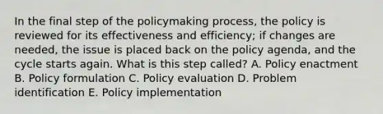 In the final step of <a href='https://www.questionai.com/knowledge/kIqvHwbzML-the-policymaking-process' class='anchor-knowledge'>the policymaking process</a>, the policy is reviewed for its effectiveness and efficiency; if changes are needed, the issue is placed back on the policy agenda, and the cycle starts again. What is this step called? A. Policy enactment B. Policy formulation C. Policy evaluation D. Problem identification E. Policy implementation