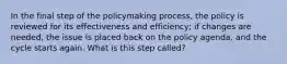 In the final step of the policymaking process, the policy is reviewed for its effectiveness and efficiency; if changes are needed, the issue is placed back on the policy agenda, and the cycle starts again. What is this step called?