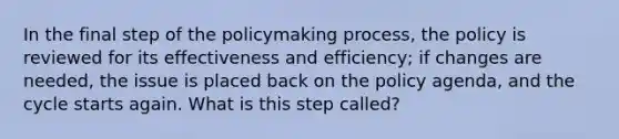 In the final step of the policymaking process, the policy is reviewed for its effectiveness and efficiency; if changes are needed, the issue is placed back on the policy agenda, and the cycle starts again. What is this step called?