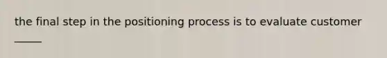 the final step in the positioning process is to evaluate customer _____