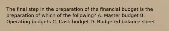 The final step in the preparation of the financial budget is the preparation of which of the​ following? A. Master budget B. Operating budgets C. Cash budget D. Budgeted balance sheet