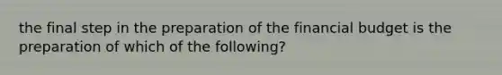 the final step in the preparation of the financial budget is the preparation of which of the following?