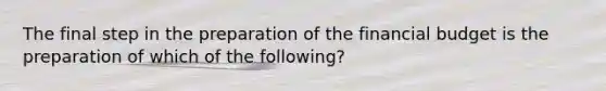 The final step in the preparation of the financial budget is the preparation of which of the​ following?