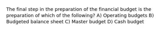 The final step in the preparation of the financial budget is the preparation of which of the​ following? A) <a href='https://www.questionai.com/knowledge/kCAQj70Dv6-operating-budgets' class='anchor-knowledge'>operating budgets</a> B) <a href='https://www.questionai.com/knowledge/k1CLoCNQpt-budgeted-balance-sheet' class='anchor-knowledge'>budgeted balance sheet</a> C) Master budget D) <a href='https://www.questionai.com/knowledge/k5eyRVQLz3-cash-budget' class='anchor-knowledge'>cash budget</a>