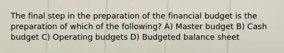 The final step in the preparation of the financial budget is the preparation of which of the following? A) Master budget B) Cash budget C) Operating budgets D) Budgeted balance sheet