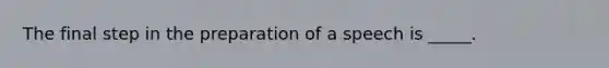 The final step in the preparation of a speech is _____.
