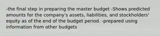 -the final step in preparing the master budget -Shows predicted amounts for the company's assets, liabilities, and stockholders' equity as of the end of the budget period. -prepared using information from other budgets