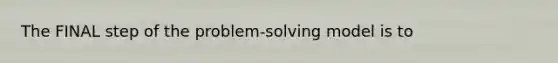 The FINAL step of the problem-solving model is to