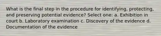 What is the final step in the procedure for identifying, protecting, and preserving potential evidence? Select one: a. Exhibition in court b. Laboratory examination c. Discovery of the evidence d. Documentation of the evidence