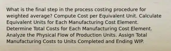 What is the final step in the process costing procedure for weighted average? Compute Cost per Equivalent Unit. Calculate Equivalent Units for Each Manufacturing Cost Element. Determine Total Costs for Each Manufacturing Cost Element. Analyze the Physical Flow of Production Units. Assign Total Manufacturing Costs to Units Completed and Ending WIP.