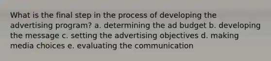 What is the final step in the process of developing the advertising program? a. determining the ad budget b. developing the message c. setting the advertising objectives d. making media choices e. evaluating the communication