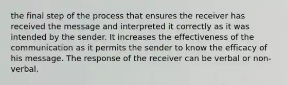 the final step of the process that ensures the receiver has received the message and interpreted it correctly as it was intended by the sender. It increases the effectiveness of the communication as it permits the sender to know the efficacy of his message. The response of the receiver can be verbal or non-verbal.