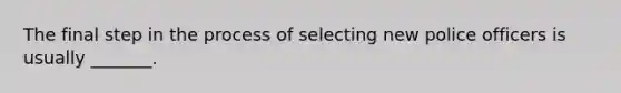 The final step in the process of selecting new police officers is usually _______.