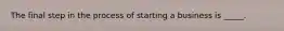 The final step in the process of starting a business is _____.