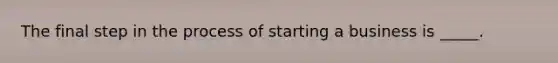 The final step in the process of starting a business is _____.