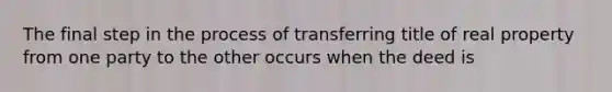 The final step in the process of transferring title of real property from one party to the other occurs when the deed is