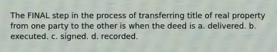 The FINAL step in the process of transferring title of real property from one party to the other is when the deed is a. delivered. b. executed. c. signed. d. recorded.