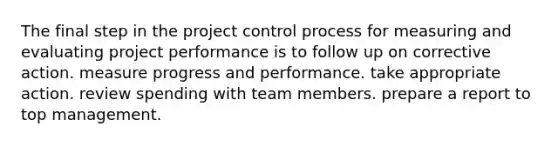 The final step in the project control process for measuring and evaluating project performance is to follow up on corrective action. measure progress and performance. take appropriate action. review spending with team members. prepare a report to top management.