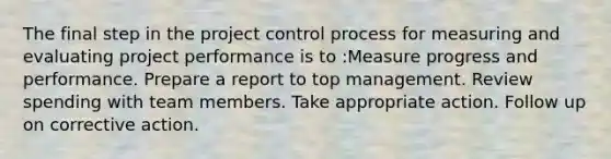 The final step in the project control process for measuring and evaluating project performance is to :Measure progress and performance. Prepare a report to top management. Review spending with team members. Take appropriate action. Follow up on corrective action.