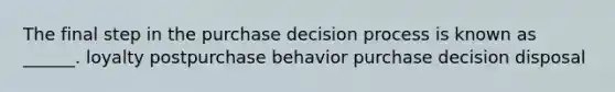 The final step in the purchase decision process is known as ______. loyalty postpurchase behavior purchase decision disposal