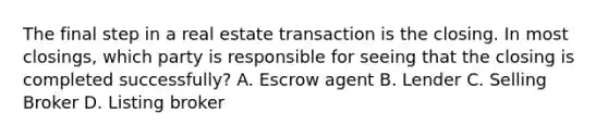 The final step in a real estate transaction is the closing. In most closings, which party is responsible for seeing that the closing is completed successfully? A. Escrow agent B. Lender C. Selling Broker D. Listing broker