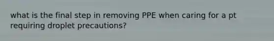 what is the final step in removing PPE when caring for a pt requiring droplet precautions?