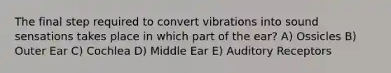 The final step required to convert vibrations into sound sensations takes place in which part of the ear? A) Ossicles B) Outer Ear C) Cochlea D) Middle Ear E) Auditory Receptors