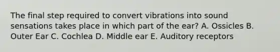 The final step required to convert vibrations into sound sensations takes place in which part of the ear? A. Ossicles B. Outer Ear C. Cochlea D. Middle ear E. Auditory receptors