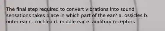 The final step required to convert vibrations into sound sensations takes place in which part of the ear? a. ossicles b. outer ear c. cochlea d. middle ear e. auditory receptors