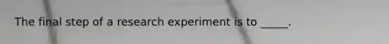 The final step of a research experiment is to _____.