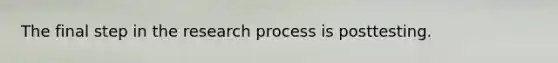 The final step in the research process is posttesting.