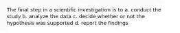 The final step in a scientific investigation is to a. conduct the study b. analyze the data c. decide whether or not the hypothesis was supported d. report the findings