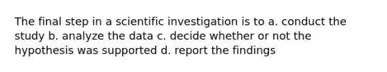 The final step in a scientific investigation is to a. conduct the study b. analyze the data c. decide whether or not the hypothesis was supported d. report the findings