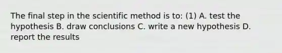 The final step in the scientific method is to: (1) A. test the hypothesis B. draw conclusions C. write a new hypothesis D. report the results