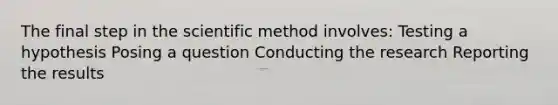 The final step in the scientific method involves: Testing a hypothesis Posing a question Conducting the research Reporting the results