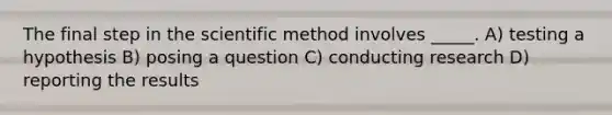 The final step in the scientific method involves _____. A) testing a hypothesis B) posing a question C) conducting research D) reporting the results