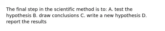 The final step in the scientific method is to: A. test the hypothesis B. draw conclusions C. write a new hypothesis D. report the results