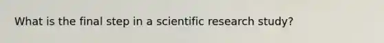 What is the final step in a scientific research study?