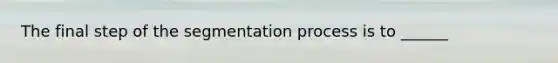 The final step of the segmentation process is to ______