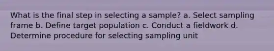 What is the final step in selecting a sample? a. Select sampling frame b. Define target population c. Conduct a fieldwork d. Determine procedure for selecting sampling unit