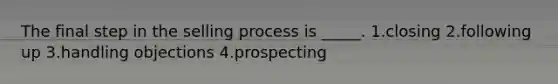 The final step in the selling process is _____. 1.closing 2.following up 3.handling objections 4.prospecting