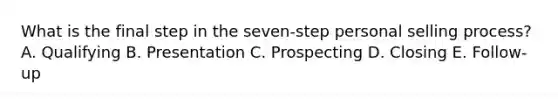 What is the final step in the​ seven-step personal selling​ process? A. Qualifying B. Presentation C. Prospecting D. Closing E. ​Follow-up