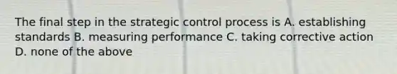 The final step in the strategic control process is A. establishing standards B. measuring performance C. taking corrective action D. none of the above