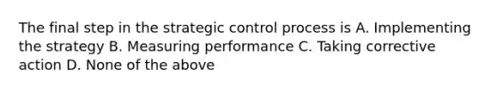 The final step in the strategic control process is A. Implementing the strategy B. Measuring performance C. Taking corrective action D. None of the above