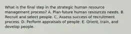 What is the final step in the strategic human resource management process? A. Plan future human resources needs. B. Recruit and select people. C. Assess success of recruitment process. D. Perform appraisals of people. E. Orient, train, and develop people.