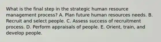 What is the final step in the strategic human resource management process? A. Plan future human resources needs. B. Recruit and select people. C. Assess success of recruitment process. D. Perform appraisals of people. E. Orient, train, and develop people.