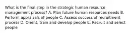 What is the final step in the strategic human resource management process? A. Plan future human resources needs B. Perform appraisals of people C. Assess success of recruitment process D. Orient, train and develop people E. Recruit and select people